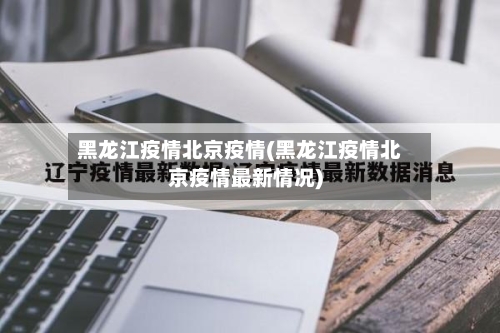 黑龙江疫情北京疫情(黑龙江疫情北京疫情最新情况)-第3张图片