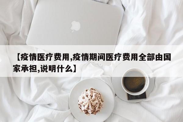【疫情医疗费用,疫情期间医疗费用全部由国家承担,说明什么】