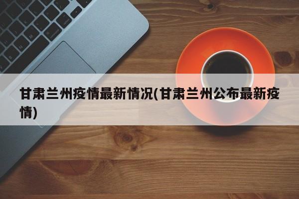 甘肃兰州疫情最新情况(甘肃兰州公布最新疫情)