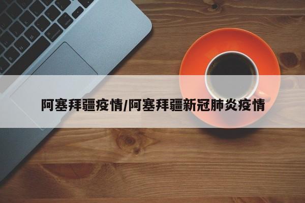 阿塞拜疆疫情/阿塞拜疆新冠肺炎疫情