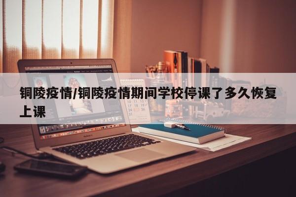 铜陵疫情/铜陵疫情期间学校停课了多久恢复上课