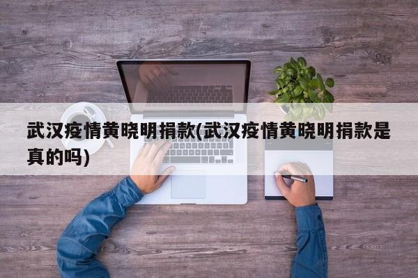 武汉疫情黄晓明捐款(武汉疫情黄晓明捐款是真的吗)