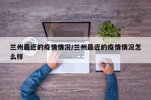 兰州最近的疫情情况/兰州最近的疫情情况怎么样