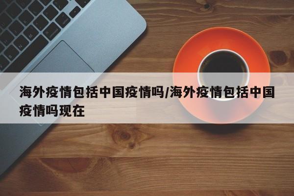海外疫情包括中国疫情吗/海外疫情包括中国疫情吗现在