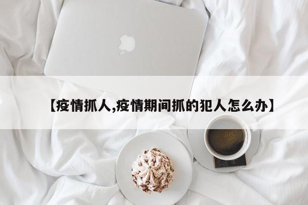 【疫情抓人,疫情期间抓的犯人怎么办】