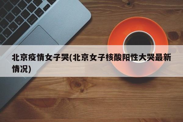 北京疫情女子哭(北京女子核酸阳性大哭最新情况)