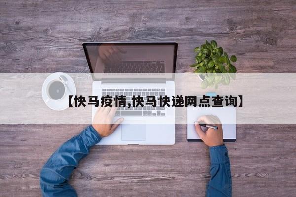 【快马疫情,快马快递网点查询】