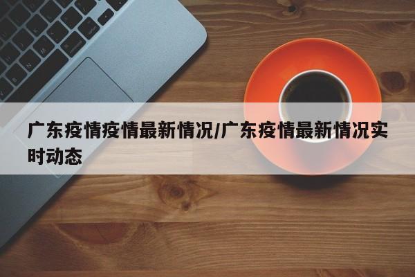 广东疫情疫情最新情况/广东疫情最新情况实时动态