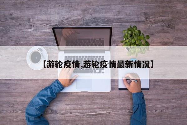 【游轮疫情,游轮疫情最新情况】