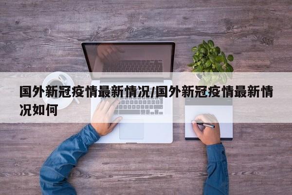国外新冠疫情最新情况/国外新冠疫情最新情况如何