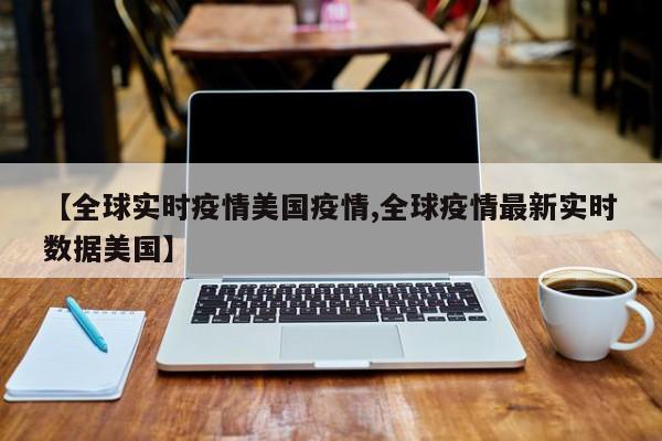 【全球实时疫情美国疫情,全球疫情最新实时数据美国】
