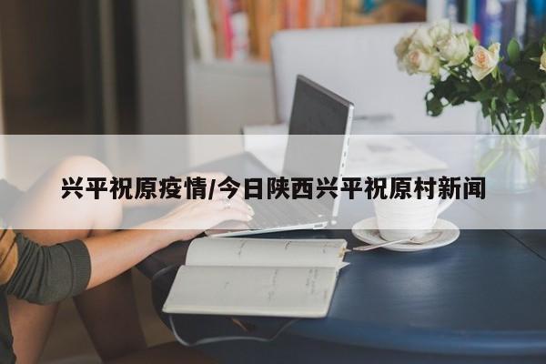 兴平祝原疫情/今日陕西兴平祝原村新闻