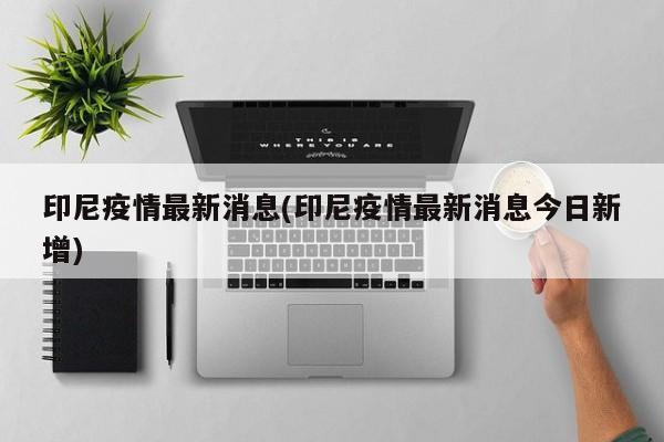 印尼疫情最新消息(印尼疫情最新消息今日新增)