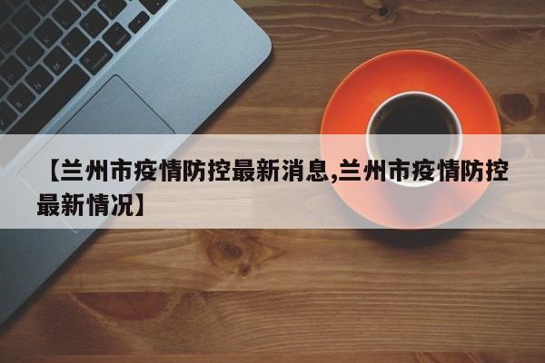 【兰州市疫情防控最新消息,兰州市疫情防控最新情况】