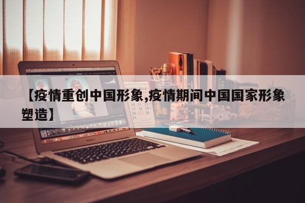 【疫情重创中国形象,疫情期间中国国家形象塑造】