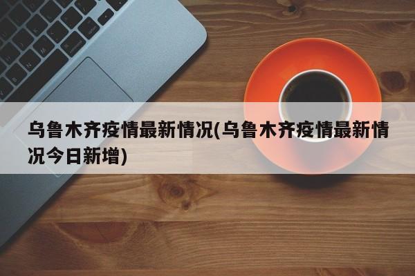 乌鲁木齐疫情最新情况(乌鲁木齐疫情最新情况今日新增)