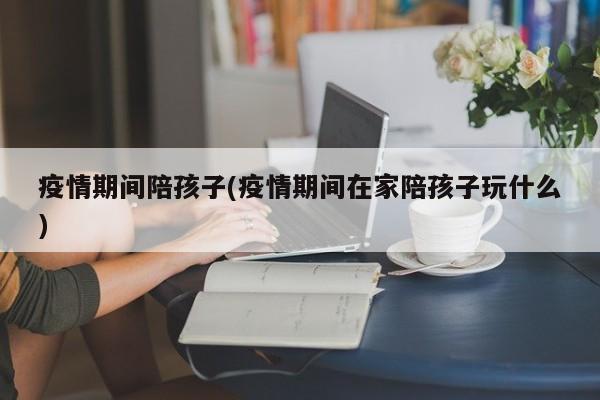 疫情期间陪孩子(疫情期间在家陪孩子玩什么)