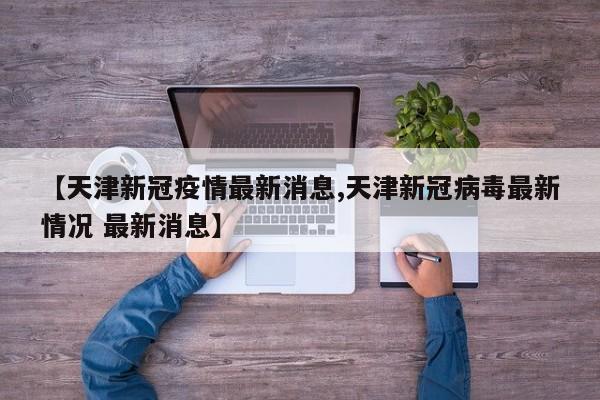 【天津新冠疫情最新消息,天津新冠病毒最新情况 最新消息】