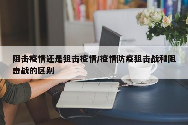 阻击疫情还是狙击疫情/疫情防疫狙击战和阻击战的区别
