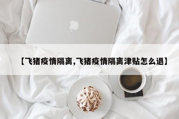【飞猪疫情隔离,飞猪疫情隔离津贴怎么退】