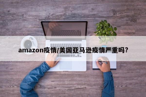 amazon疫情/美国亚马逊疫情严重吗?