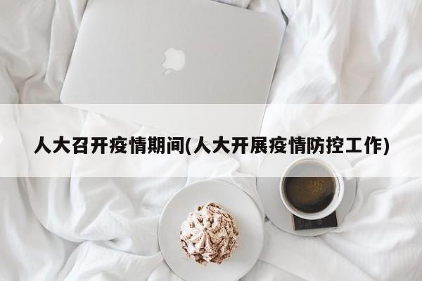 人大召开疫情期间(人大开展疫情防控工作)