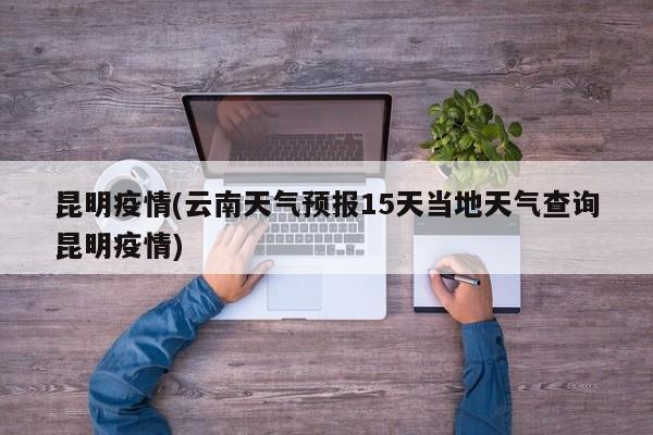 昆明疫情(云南天气预报15天当地天气查询昆明疫情)
