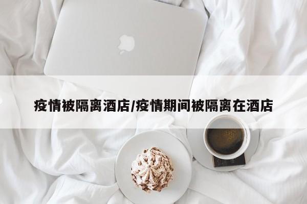 疫情被隔离酒店/疫情期间被隔离在酒店