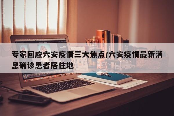 专家回应六安疫情三大焦点/六安疫情最新消息确诊患者居住地