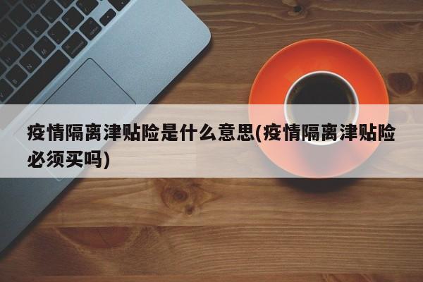 疫情隔离津贴险是什么意思(疫情隔离津贴险必须买吗)