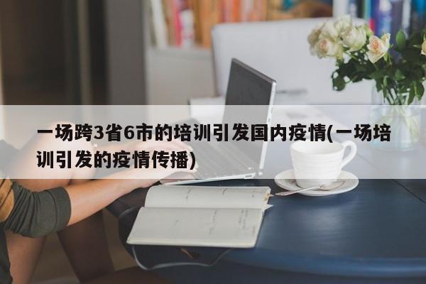 一场跨3省6市的培训引发国内疫情(一场培训引发的疫情传播)