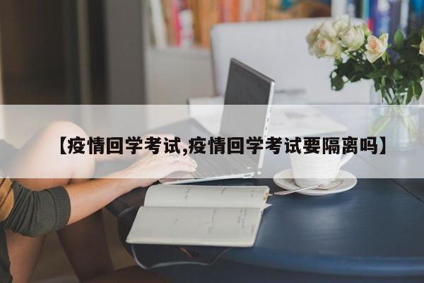 【疫情回学考试,疫情回学考试要隔离吗】