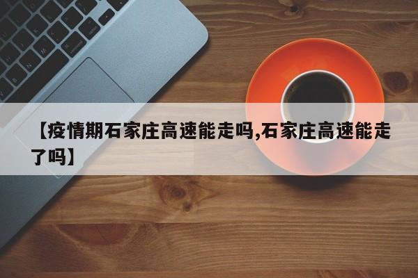【疫情期石家庄高速能走吗,石家庄高速能走了吗】